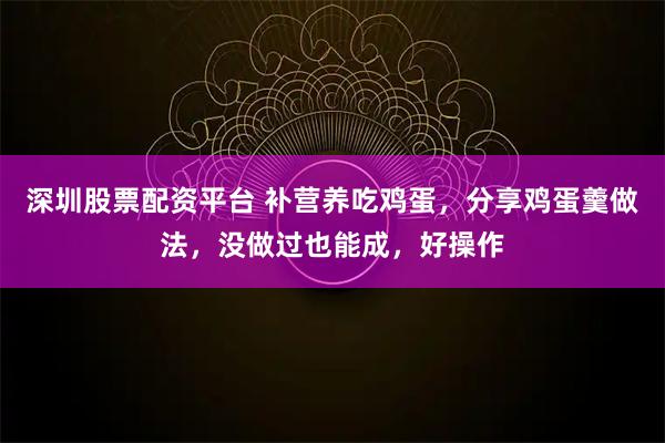 深圳股票配资平台 补营养吃鸡蛋，分享鸡蛋羹做法，没做过也能成，好操作