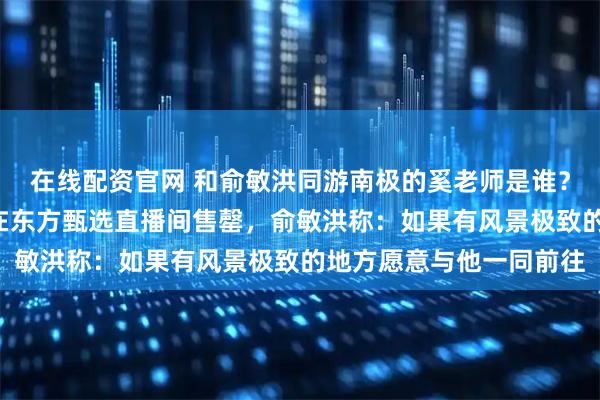 在线配资官网 和俞敏洪同游南极的奚老师是谁？其1万余册首发新书曾在东方甄选直播间售罄，俞敏洪称：如果有风景极致的地方愿意与他一同前往