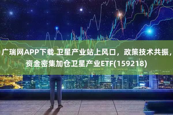 广瑞网APP下载 卫星产业站上风口，政策技术共振，资金密集加仓卫星产业ETF(159218)