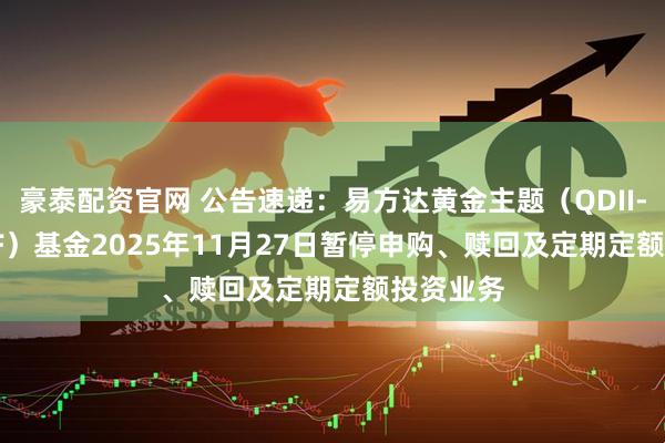 豪泰配资官网 公告速递：易方达黄金主题（QDII-LOF-FOF）基金2025年11月27日暂停申购、赎回及定期定额投资业务