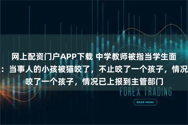网上配资门户APP下载 中学教师被指当学生面踩死流浪猫，学校：当事人的小孩被猫咬了，不止咬了一个孩子，情况已上报到主管部门