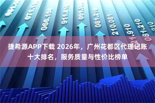 捷希源APP下载 2026年，广州花都区代理记账十大排名，服务质量与性价比榜单