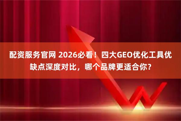 配资服务官网 2026必看！四大GEO优化工具优缺点深度对比，哪个品牌更适合你？
