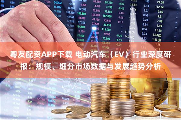 粤友配资APP下载 电动汽车（EV）行业深度研报：规模、细分市场数据与发展趋势分析