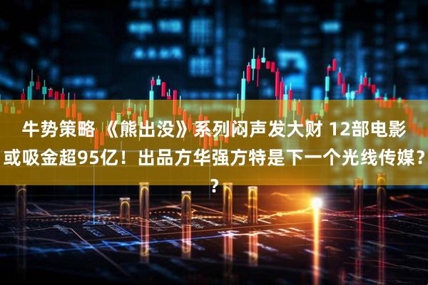 牛势策略 《熊出没》系列闷声发大财 12部电影或吸金超95亿！出品方华强方特是下一个光线传媒？