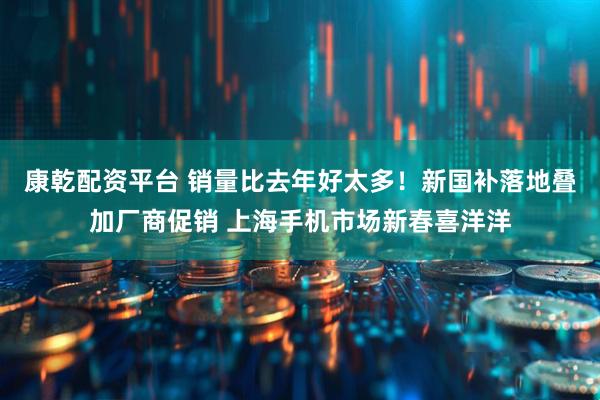 康乾配资平台 销量比去年好太多！新国补落地叠加厂商促销 上海手机市场新春喜洋洋