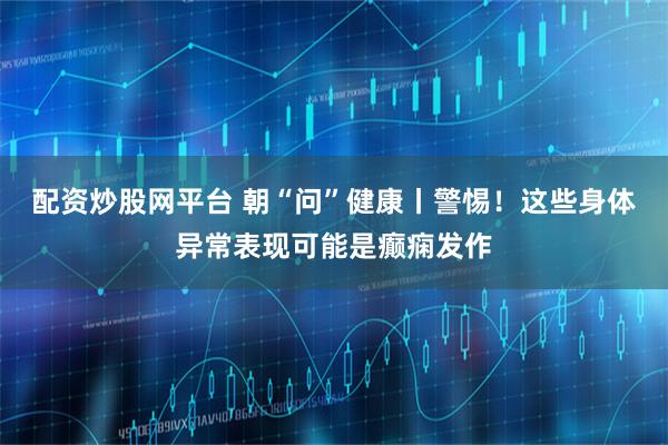 配资炒股网平台 朝“问”健康丨警惕！这些身体异常表现可能是癫痫发作