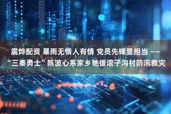 震烨配资 暴雨无情人有情 党员先锋显担当 ——“三秦勇士”陈波心系家乡驰援滚子沟村防汛救灾