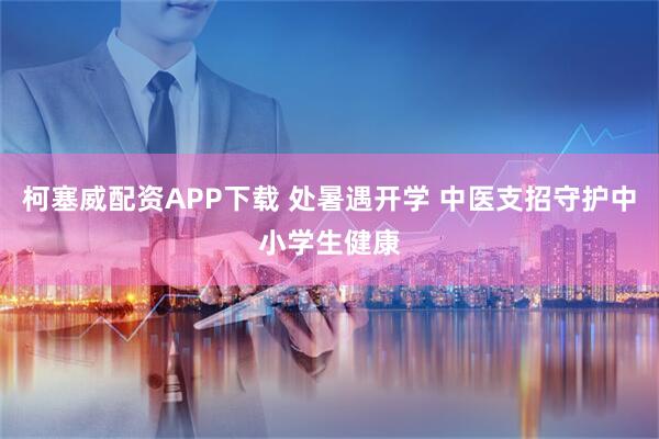 柯塞威配资APP下载 处暑遇开学 中医支招守护中小学生健康