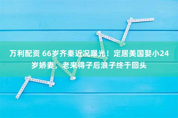 万利配资 66岁齐秦近况曝光！定居美国娶小24岁娇妻，老来得子后浪子终于回头