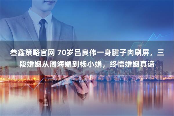 叁鑫策略官网 70岁吕良伟一身腱子肉刷屏，三段婚姻从周海媚到杨小娟，终悟婚姻真谛