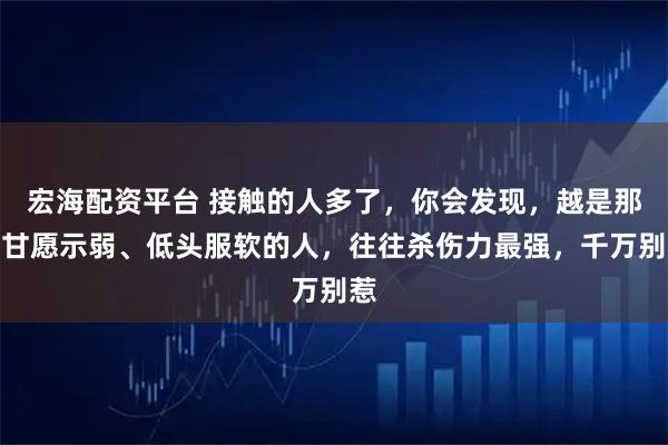 宏海配资平台 接触的人多了，你会发现，越是那些甘愿示弱、低头服软的人，往往杀伤力最强，千万别惹