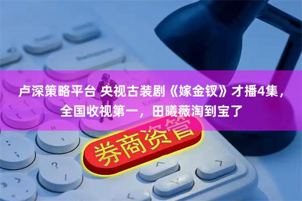 卢深策略平台 央视古装剧《嫁金钗》才播4集，全国收视第一，田曦薇淘到宝了